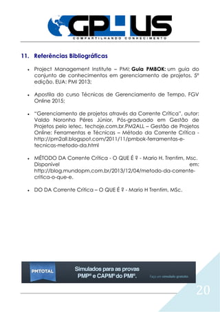 20
11. Referências Bibliográficas
 Project Management Institute – PMI; Guia PMBOK: um guia do
conjunto de conhecimentos em gerenciamento de projetos. 5º
edição. EUA: PMI 2013;
 Apostila do curso Técnicas de Gerenciamento de Tempo, FGV
Online 2015;
 “Gerenciamento de projetos através da Corrente Crítica”, autor:
Valdo Noronha Péres Júnior, Pós-graduado em Gestão de
Projetos pelo Ietec, techoje.com.br.PM2ALL – Gestão de Projetos
Online: Ferramentas e Técnicas – Método da Corrente Crítica -
http://pm2all.blogspot.com/2011/11/pmbok-ferramentas-e-
tecnicas-metodo-da.html
 MÉTODO DA Corrente Crítica - O QUE É ? - Mario H. Trentim, Msc.
Disponível em:
http://blog.mundopm.com.br/2013/12/04/metodo-da-corrente-
critica-o-que-e.
 DO DA Corrente Crítica – O QUE É ? - Mario H Trentim, MSc.
 