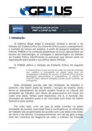 3
1. Introdução
O objetivo desse artigo é pesquisar, analisar e discutir o do
Método da Cadeia Crítica (ou Corrente Crítica) para o planejamento
e controle do tempo em projetos. A partir de pesquisa realizada na
internet, PMBOK e no conteúdo presentado no curso, apresentarei um
resumo da metodologia, as vantagens e desvantagens do Método
da Cadeia Crítica, identificando os processos que devem existir na
organização para apoiar o uso efetivo desse método.
O PMBOK define o Método da Corrente Crítica da seguinte
forma:
A Corrente Crítica é uma técnica de análise da rede de atividades,
que modifica o cronograma do projeto para levar em
consideração a limitação de recursos. A Corrente Crítica combina
abordagens determinísticas e probabilísticas. O método da
Corrente Crítica adiciona atividades pulmão (buffer activities), ao
cronograma.
Estas atividades pulmão não são atividades de trabalho e,
portanto, não fazem parte do âmbito / escopo do projeto. Desta
forma os planejadores do projeto podem focar-se no cálculo das
atividades de trabalho, sem terem de preocupar-se em incluir em
cada uma delas, tempo para imprevistos. Isto é, a duração das
atividades de trabalho passa a ser calculada com base na melhor
estimativa para realizar.
Por outro lado, uma vez que já estão contidas no plano
atividades de pulmão, para fazer face a contingências, as atividades
de trabalho são programadas de acordo com suas datas mais tarde,
de início e de término. Consequentemente, em vez de gerir a folga
total dos caminhos do diagrama de rede, o método da Corrente
 