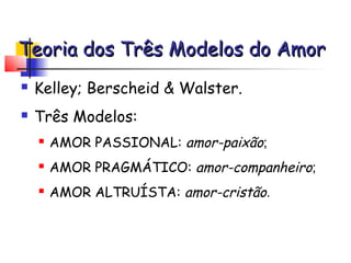Teoria dos Três Modelos do Amor
   Kelley; Berscheid & Walster.
   Três Modelos:
       AMOR PASSIONAL: amor-paixão;
       AMOR PRAGMÁTICO: amor-companheiro;
       AMOR ALTRUÍSTA: amor-cristão.
 