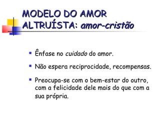 MODELO DO AMOR
ALTRUÍSTA: amor-cristão

    Ênfase no cuidado do amor.
    Não espera reciprocidade, recompensas.
    Preocupa-se com o bem-estar do outro,
     com a felicidade dele mais do que com a
     sua própria.
 