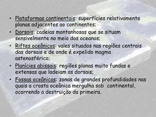 • Plataformas continentais: superfícies relativamente
planas adjacentes ao continentes;
• Dorsais: cadeias montanhosas que se situam
sensivelmente no meio dos oceanos;
• Riftes oceânicos: vales situados nas regiões centrais
das dorsais e de onde é expelido magma
astenosférico;
• Planícies abissais: regiões planas muito fundas e
extensas que ladeiam as dorsais;
• Fossas oceânicas: zonas de grandes profundidades nas
quais a crosta oceânica mergulha sob continental,
ocorrendo a destruição da primeira.

 