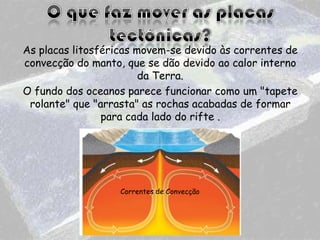 As placas litosféricas movem-se devido às correntes de
convecção do manto, que se dão devido ao calor interno
da Terra.
O fundo dos oceanos parece funcionar como um "tapete
rolante" que "arrasta" as rochas acabadas de formar
para cada lado do rifte .

Correntes de Convecção

 