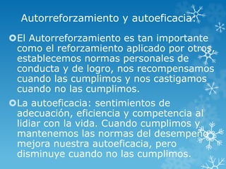 Autorreforzamiento y autoeficacia:
El Autorreforzamiento es tan importante
como el reforzamiento aplicado por otros,
establecemos normas personales de
conducta y de logro, nos recompensamos
cuando las cumplimos y nos castigamos
cuando no las cumplimos.
La autoeficacia: sentimientos de
adecuación, eficiencia y competencia al
lidiar con la vida. Cuando cumplimos y
mantenemos las normas del desempeño
mejora nuestra autoeficacia, pero
disminuye cuando no las cumplimos.
 