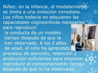Niñez: en la infancia, el modelamiento
se limita a una imitación inmediata.
Los niños todavía no adquieren las
capacidades cognoscitivas necesarias
para reproducir
la conducta de un modelo
tiempo después de que la
han observado. A los 2 años
de edad, el niño ha aprendido
procesos de atención, retención y
producción suficientes para empezar a
reproducir el comportamiento tiempo
después de que lo ha observado.
 