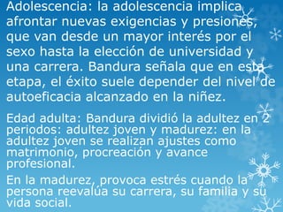 Adolescencia: la adolescencia implica
afrontar nuevas exigencias y presiones,
que van desde un mayor interés por el
sexo hasta la elección de universidad y
una carrera. Bandura señala que en esta
etapa, el éxito suele depender del nivel de
autoeficacia alcanzado en la niñez.
Edad adulta: Bandura dividió la adultez en 2
periodos: adultez joven y madurez: en la
adultez joven se realizan ajustes como
matrimonio, procreación y avance
profesional.
En la madurez, provoca estrés cuando la
persona reevalúa su carrera, su familia y su
vida social.
 