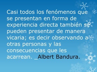 Casi todos los fenómenos que
se presentan en forma de
experiencia directa también se
pueden presentar de manera
vicaria; es decir observando a
otras personas y las
consecuencias que les
acarrean. _Albert Bandura.
 
