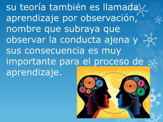 su teoría también es llamada
aprendizaje por observación,
nombre que subraya que
observar la conducta ajena y
sus consecuencia es muy
importante para el proceso de
aprendizaje.
 