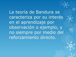 La teoría de Bandura se
caracteriza por su interés
en el aprendizaje por
observación o ejemplo, y
no siempre por medio del
reforzamiento directo.
 