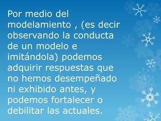 Por medio del
modelamiento , (es decir
observando la conducta
de un modelo e
imitándola) podemos
adquirir respuestas que
no hemos desempeñado
ni exhibido antes, y
podemos fortalecer o
debilitar las actuales.
 
