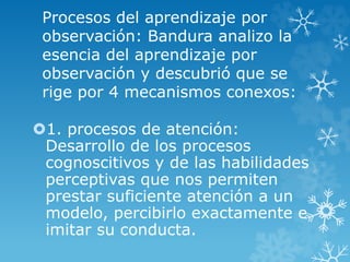 Procesos del aprendizaje por
observación: Bandura analizo la
esencia del aprendizaje por
observación y descubrió que se
rige por 4 mecanismos conexos:
1. procesos de atención:
Desarrollo de los procesos
cognoscitivos y de las habilidades
perceptivas que nos permiten
prestar suficiente atención a un
modelo, percibirlo exactamente e
imitar su conducta.
 