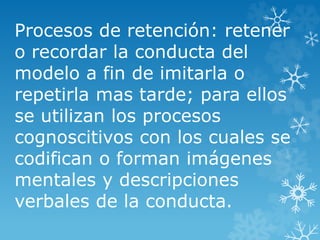 Procesos de retención: retener
o recordar la conducta del
modelo a fin de imitarla o
repetirla mas tarde; para ellos
se utilizan los procesos
cognoscitivos con los cuales se
codifican o forman imágenes
mentales y descripciones
verbales de la conducta.
 