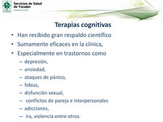 Terapias cognitivas
• Han recibido gran respaldo científico
• Sumamente eficaces en la clínica,
• Especialmente en trastornos como
– depresión,
– ansiedad,
– ataques de pánico,
– fobias,
– disfunción sexual,
– conflictos de pareja e interpersonales
– adicciones,
– ira, violencia entre otros.
 