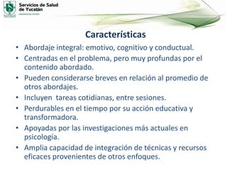 Características
• Abordaje integral: emotivo, cognitivo y conductual.
• Centradas en el problema, pero muy profundas por el
contenido abordado.
• Pueden considerarse breves en relación al promedio de
otros abordajes.
• Incluyen tareas cotidianas, entre sesiones.
• Perdurables en el tiempo por su acción educativa y
transformadora.
• Apoyadas por las investigaciones más actuales en
psicología.
• Amplia capacidad de integración de técnicas y recursos
eficaces provenientes de otros enfoques.
 