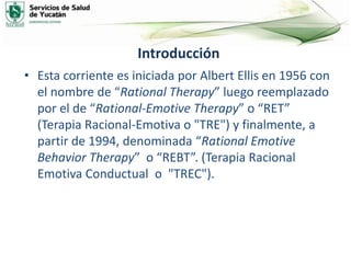 Introducción
• Esta corriente es iniciada por Albert Ellis en 1956 con
el nombre de “Rational Therapy” luego reemplazado
por el de “Rational-Emotive Therapy” o “RET”
(Terapia Racional-Emotiva o "TRE") y finalmente, a
partir de 1994, denominada “Rational Emotive
Behavior Therapy” o “REBT”. (Terapia Racional
Emotiva Conductual o "TREC").
 