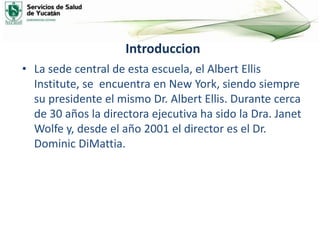 Introduccion
• La sede central de esta escuela, el Albert Ellis
Institute, se encuentra en New York, siendo siempre
su presidente el mismo Dr. Albert Ellis. Durante cerca
de 30 años la directora ejecutiva ha sido la Dra. Janet
Wolfe y, desde el año 2001 el director es el Dr.
Dominic DiMattia.
 