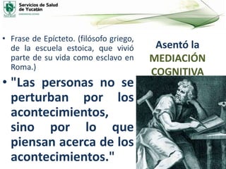 Asentó la
MEDIACIÓN
COGNITIVA
• Frase de Epícteto. (filósofo griego,
de la escuela estoica, que vivió
parte de su vida como esclavo en
Roma.)
• "Las personas no se
perturban por los
acontecimientos,
sino por lo que
piensan acerca de los
acontecimientos."
 