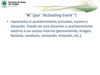 “A” (por “Activating Event “)
• representa el acontecimiento activador, suceso o
situación. Puede ser una situación o acontecimiento
externo o un suceso interno (pensamiento, imagen,
fantasía, conducta, sensación, emoción, etc.).
 