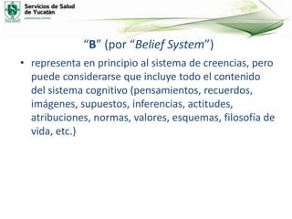 “B” (por “Belief System”)
• representa en principio al sistema de creencias, pero
puede considerarse que incluye todo el contenido
del sistema cognitivo (pensamientos, recuerdos,
imágenes, supuestos, inferencias, actitudes,
atribuciones, normas, valores, esquemas, filosofía de
vida, etc.)
 