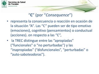“C” (por “Consequence”)
• representa la consecuencia o reacción en ocasión de
la situación “A”. Las “C” pueden ser de tipo emotivo
(emociones), cognitivo (pensamientos) o conductual
(acciones). on respecto a las “C”,
• la TREC distingue entre las “apropiadas”
(“funcionales” o “no perturbadas”) y las
“inapropiadas” (“disfuncionales”, “perturbadas” o
“auto-saboteadoras”).
 
