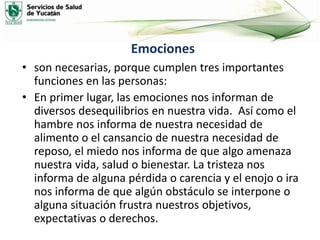 Emociones
• son necesarias, porque cumplen tres importantes
funciones en las personas:
• En primer lugar, las emociones nos informan de
diversos desequilibrios en nuestra vida. Así como el
hambre nos informa de nuestra necesidad de
alimento o el cansancio de nuestra necesidad de
reposo, el miedo nos informa de que algo amenaza
nuestra vida, salud o bienestar. La tristeza nos
informa de alguna pérdida o carencia y el enojo o ira
nos informa de que algún obstáculo se interpone o
alguna situación frustra nuestros objetivos,
expectativas o derechos.
 