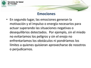 Emociones
• En segundo lugar, las emociones generan la
motivación y el impulso o energía necesarios para
actuar superando las situaciones negativas o
desequilibrios detectados. Por ejemplo, sin el miedo
no evitaríamos los peligros y sin el enojo no
enfrentaríamos los obstáculos ni pondríamos los
límites a quienes quisieran aprovecharse de nosotros
o perjudicarnos.
 