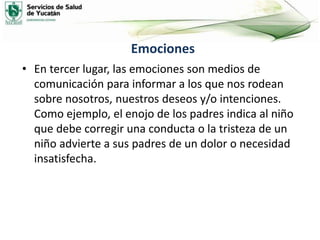 Emociones
• En tercer lugar, las emociones son medios de
comunicación para informar a los que nos rodean
sobre nosotros, nuestros deseos y/o intenciones.
Como ejemplo, el enojo de los padres indica al niño
que debe corregir una conducta o la tristeza de un
niño advierte a sus padres de un dolor o necesidad
insatisfecha.
 