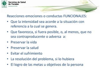 Reacciones emociones o conductas FUNCIONALES:
• Que la intensidad sea acorde a la situación con
referencia a la cual se genera.
• Que favorezca, si fuera posible, o, al menos, que no
sea contraproducente o adversa a:
• Preservar la vida
• Preservar la salud
• Evitar el sufrimiento
• La resolución del problema, si lo hubiera
• El logro de las metas u objetivos de la persona
 