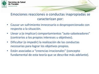 Emociones reacciones o conductas inapropiadas se
caracterizan por:
• Causar un sufrimiento innecesario o desproporcionado con
respecto a la situación.
• Llevar a (o implicar) comportamientos “auto-saboteadores”
(contrarios a los propios intereses u objetivos).
• Dificultar (o impedir) la realización de las conductas
necesarias para lograr los objetivos propios.
• Están asociadas a “creencias irracionales” (concepto
fundamental de esta teoría que se describe más adelante).
 