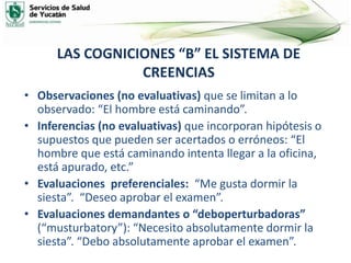 LAS COGNICIONES “B” EL SISTEMA DE
CREENCIAS
• Observaciones (no evaluativas) que se limitan a lo
observado: “El hombre está caminando”.
• Inferencias (no evaluativas) que incorporan hipótesis o
supuestos que pueden ser acertados o erróneos: “El
hombre que está caminando intenta llegar a la oficina,
está apurado, etc.”
• Evaluaciones preferenciales: “Me gusta dormir la
siesta”. “Deseo aprobar el examen”.
• Evaluaciones demandantes o “deboperturbadoras”
(“musturbatory”): “Necesito absolutamente dormir la
siesta”. “Debo absolutamente aprobar el examen”.
 