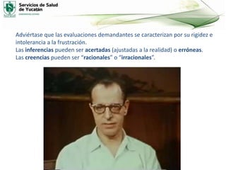 Adviértase que las evaluaciones demandantes se caracterizan por su rigidez e
intolerancia a la frustración.
Las inferencias pueden ser acertadas (ajustadas a la realidad) o erróneas.
Las creencias pueden ser “racionales” o “irracionales”.
 