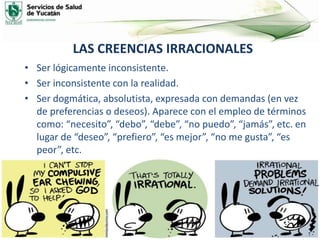 LAS CREENCIAS IRRACIONALES
• Ser lógicamente inconsistente.
• Ser inconsistente con la realidad.
• Ser dogmática, absolutista, expresada con demandas (en vez
de preferencias o deseos). Aparece con el empleo de términos
como: “necesito”, “debo”, “debe”, “no puedo”, “jamás”, etc. en
lugar de “deseo”, “prefiero”, “es mejor”, “no me gusta”, “es
peor”, etc.
 