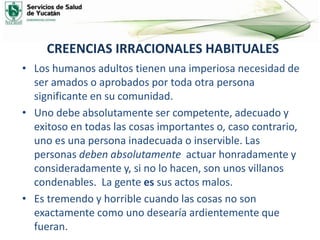 CREENCIAS IRRACIONALES HABITUALES
• Los humanos adultos tienen una imperiosa necesidad de
ser amados o aprobados por toda otra persona
significante en su comunidad.
• Uno debe absolutamente ser competente, adecuado y
exitoso en todas las cosas importantes o, caso contrario,
uno es una persona inadecuada o inservible. Las
personas deben absolutamente actuar honradamente y
consideradamente y, si no lo hacen, son unos villanos
condenables. La gente es sus actos malos.
• Es tremendo y horrible cuando las cosas no son
exactamente como uno desearía ardientemente que
fueran.
 