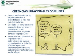 CREENCIAS IRRACIONALES COMUNES
• Uno no puede enfrentar las
responsabilidades y
dificultades de la vida y es
más fácil evitarlas.
• Uno debe ser completamente
dependiente de los otros y
necesitarlos y uno
principalmente no puede
conducir su propia vida.
• Nuestra historia pasada es un
importante total
determinante de nuestra
conducta actual y, si algo ha
afectado alguna vez
fuertemente nuestra vida,
deberá tener indefinidamente
similar efecto
 