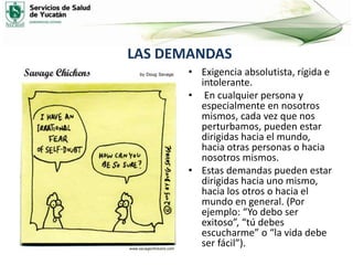 LAS DEMANDAS
• Exigencia absolutista, rígida e
intolerante.
• En cualquier persona y
especialmente en nosotros
mismos, cada vez que nos
perturbamos, pueden estar
dirigidas hacia el mundo,
hacia otras personas o hacia
nosotros mismos.
• Estas demandas pueden estar
dirigidas hacia uno mismo,
hacia los otros o hacia el
mundo en general. (Por
ejemplo: “Yo debo ser
exitoso”, “tú debes
escucharme” o “la vida debe
ser fácil”).
 