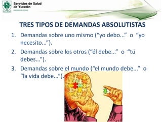 TRES TIPOS DE DEMANDAS ABSOLUTISTAS
1. Demandas sobre uno mismo (“yo debo...” o “yo
necesito...”).
2. Demandas sobre los otros (“él debe...” o “tú
debes...”).
3. Demandas sobre el mundo (“el mundo debe...” o
“la vida debe...”).
 