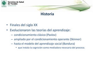 Historia
• Finales del siglo XX
• Evolucionaron las teorías del aprendizaje:
– condicionamiento clásico (Pavlov)
– ampliado por el condicionamiento operante (Skinner)
– hasta el modelo del aprendizaje social (Bandura)
• que instala la cognición como mediadora necesaria del proceso.
 
