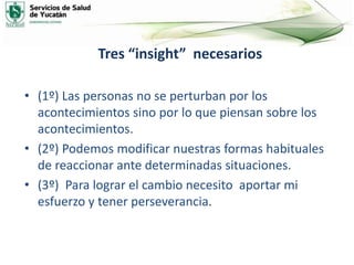 Tres “insight” necesarios
• (1º) Las personas no se perturban por los
acontecimientos sino por lo que piensan sobre los
acontecimientos.
• (2º) Podemos modificar nuestras formas habituales
de reaccionar ante determinadas situaciones.
• (3º) Para lograr el cambio necesito aportar mi
esfuerzo y tener perseverancia.
 