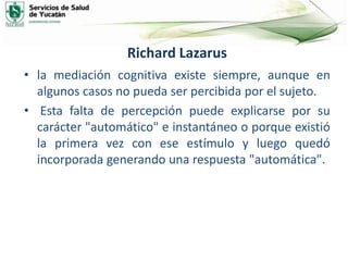 Richard Lazarus
• la mediación cognitiva existe siempre, aunque en
algunos casos no pueda ser percibida por el sujeto.
• Esta falta de percepción puede explicarse por su
carácter "automático" e instantáneo o porque existió
la primera vez con ese estímulo y luego quedó
incorporada generando una respuesta "automática".
 