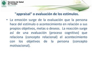 "appraisal" o evaluación de los estímulos.
• La emoción surge de la evaluación que la persona
hace del estímulo o acontecimiento en relación a sus
propios objetivos, metas o deseos. La reacción surge
así de una evaluación (proceso cognitivo) que
relaciona (concepto relacional) el acontecimiento
con los objetivos de la persona (concepto
motivacional).
 