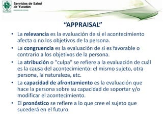“APPRAISAL”
• La relevancia es la evaluación de si el acontecimiento
afecta o no los objetivos de la persona.
• La congruencia es la evaluación de si es favorable o
contrario a los objetivos de la persona.
• La atribución o "culpa" se refiere a la evaluación de cuál
es la causa del acontecimiento: el mismo sujeto, otra
persona, la naturaleza, etc.
• La capacidad de afrontamiento es la evaluación que
hace la persona sobre su capacidad de soportar y/o
modificar el acontecimiento.
• El pronóstico se refiere a lo que cree el sujeto que
sucederá en el futuro.
 