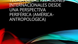 TEORIA DE LAS RELACIONES
INTERNACIONALES DESDE
UNA PERSPECTIVA
PERIFÉRICA (AMÉRICA-
ANTROPOLOGICA)
 