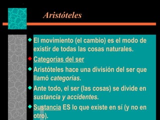   Aristóteles El movimiento (el cambio) es el modo de existir de todas las cosas naturales. Categorías del ser Aristóteles hace una división del ser que llamó  categorías. Ante todo, el ser (las cosas) se divide en  sustancia y accidentes. Sustancia  ES lo que existe en sí (y no en otro). 