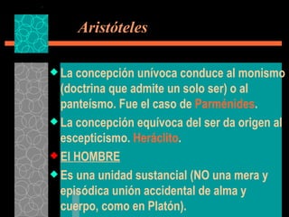   Aristóteles La concepción unívoca conduce al monismo (doctrina que admite un solo ser) o al panteísmo. Fue el caso de  Parménides . La concepción equívoca del ser da origen al escepticismo.  Heráclito . El HOMBRE Es una unidad sustancial (NO una mera y episódica unión accidental de alma y cuerpo, como en Platón). 