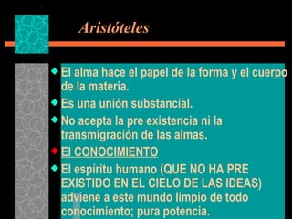   Aristóteles El alma hace el papel de la forma y el cuerpo de la materia. Es una unión substancial. No acepta la pre existencia ni la transmigración de las almas. El CONOCIMIENTO El espíritu humano (QUE NO HA PRE EXISTIDO EN EL CIELO DE LAS IDEAS) adviene a este mundo limpio de todo conocimiento; pura potencia. 
