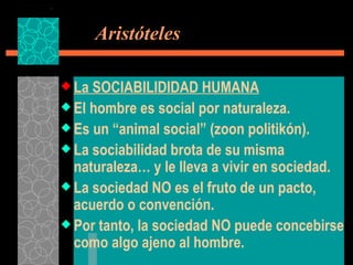   Aristóteles La SOCIABILIDIDAD HUMANA El hombre es social por naturaleza. Es un “animal social” (zoon politikón). La sociabilidad brota de su misma naturaleza… y le lleva a vivir en sociedad. La sociedad NO es el fruto de un pacto, acuerdo o convención. Por tanto, la sociedad NO puede concebirse como algo ajeno al hombre. 