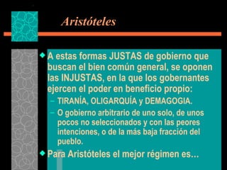   Aristóteles A estas formas JUSTAS de gobierno que buscan el bien común general, se oponen las INJUSTAS, en la que los gobernantes ejercen el poder en beneficio propio: TIRANÍA, OLIGARQUÍA y DEMAGOGIA. O gobierno arbitrario de uno solo, de unos pocos no seleccionados y con las peores intenciones, o de la más baja fracción del pueblo. Para Aristóteles el mejor régimen es… 