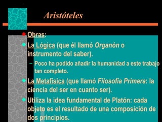   Aristóteles Obras : La Lógica  (que él llamó  Organón  o instrumento del saber). Poco ha podido añadir la humanidad a este trabajo tan completo. La Metafísica  (que llamó  Filosofía Primera : la ciencia del ser en cuanto ser). Utiliza la idea fundamental de Platón: cada objeto es el resultado de una composición de dos principios. 