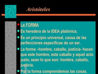   Aristóteles La FORMA Es heredera de la IDEA platónica. Es un principio universal, causa de las perfecciones específicas de un ser. La forma –hombre, caballo, justicia- hacen que este hombre, este caballo y aquel acto justo, sean lo que son: hombre, caballo, justicia. Por la forma comprendemos las cosas. 