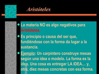   Aristóteles La materia NO es algo negativos para  Aristóteles. Es principio o causa del ser que, fundiéndose con la forma da lugar a la sustancia. Ejemplo : Un carpintero construye mesas según una idea o modelo. La forma es la idea. Una cosa es entregar LA IDEA… y, otra, diez mesas concretas con esa forma. 