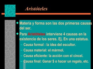   Aristóteles Materia y forma son las dos primeras causas del ser. Para  Aristóteles  interviene 4 causas en la existencia de los seres. Ej. En una estatua. Causa formal : la idea del escultor. Causa material: el mármol. Causa eficiente: la acción con el cincel. Causa final: Ganar $ o hacer un regalo, etc. 